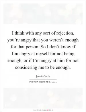 I think with any sort of rejection, you’re angry that you weren’t enough for that person. So I don’t know if I’m angry at myself for not being enough, or if I’m angry at him for not considering me to be enough Picture Quote #1