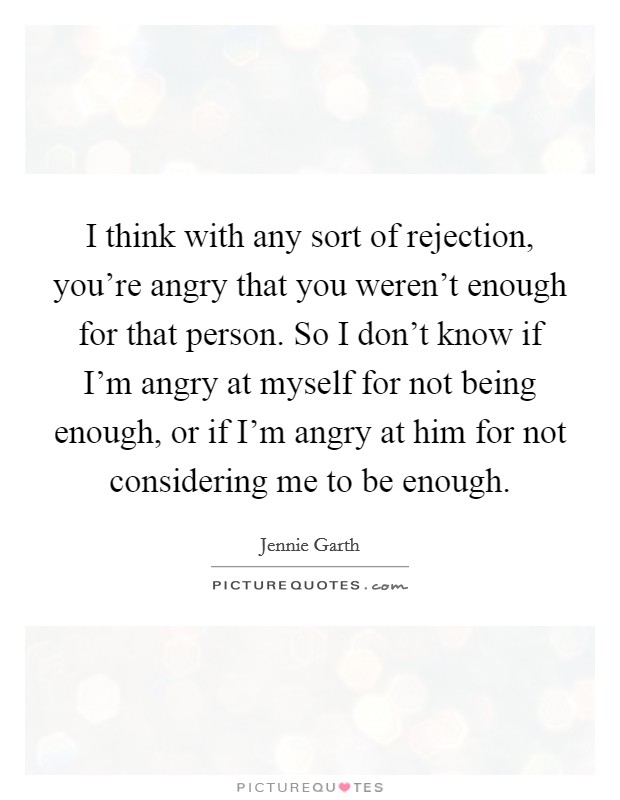 I think with any sort of rejection, you're angry that you weren't enough for that person. So I don't know if I'm angry at myself for not being enough, or if I'm angry at him for not considering me to be enough. Picture Quote #1