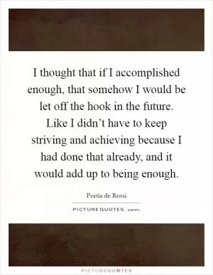 I thought that if I accomplished enough, that somehow I would be let off the hook in the future. Like I didn’t have to keep striving and achieving because I had done that already, and it would add up to being enough Picture Quote #1