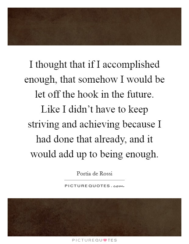 I thought that if I accomplished enough, that somehow I would be let off the hook in the future. Like I didn't have to keep striving and achieving because I had done that already, and it would add up to being enough. Picture Quote #1