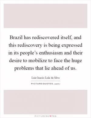 Brazil has rediscovered itself, and this rediscovery is being expressed in its people’s enthusiasm and their desire to mobilize to face the huge problems that lie ahead of us Picture Quote #1