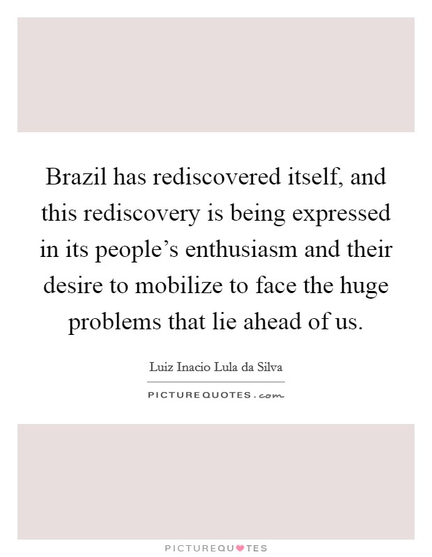 Brazil has rediscovered itself, and this rediscovery is being expressed in its people's enthusiasm and their desire to mobilize to face the huge problems that lie ahead of us. Picture Quote #1