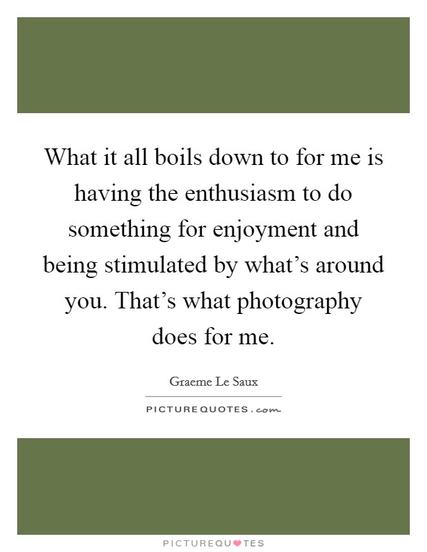 What it all boils down to for me is having the enthusiasm to do something for enjoyment and being stimulated by what's around you. That's what photography does for me. Picture Quote #1