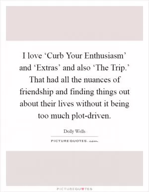 I love ‘Curb Your Enthusiasm’ and ‘Extras’ and also ‘The Trip.’ That had all the nuances of friendship and finding things out about their lives without it being too much plot-driven Picture Quote #1