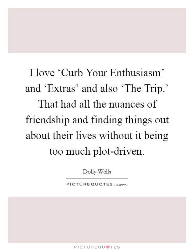I love ‘Curb Your Enthusiasm' and ‘Extras' and also ‘The Trip.' That had all the nuances of friendship and finding things out about their lives without it being too much plot-driven. Picture Quote #1