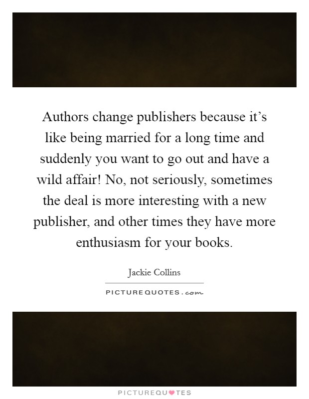 Authors change publishers because it's like being married for a long time and suddenly you want to go out and have a wild affair! No, not seriously, sometimes the deal is more interesting with a new publisher, and other times they have more enthusiasm for your books. Picture Quote #1