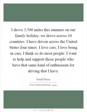 I drove 3,500 miles this summer on our family holiday, we drove across 10 countries. I have driven across the United States four times. I love cars, I love being in cars, I think so do most people. I want to help and support those people who have that same kind of enthusiasm for driving that I have Picture Quote #1