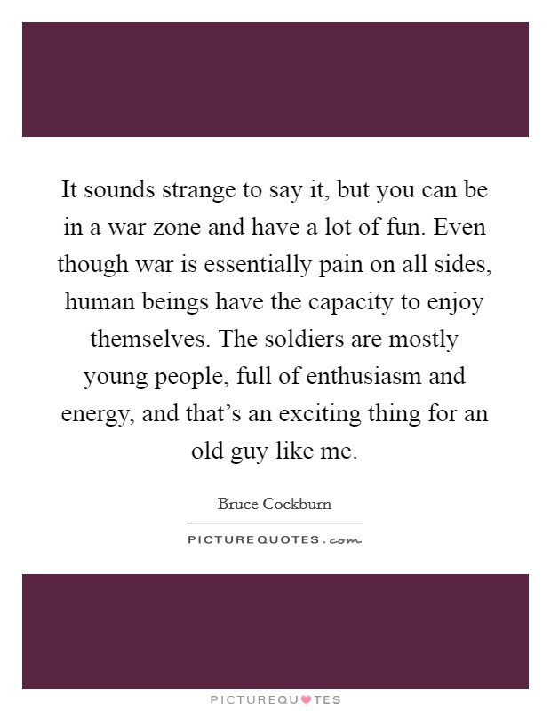 It sounds strange to say it, but you can be in a war zone and have a lot of fun. Even though war is essentially pain on all sides, human beings have the capacity to enjoy themselves. The soldiers are mostly young people, full of enthusiasm and energy, and that's an exciting thing for an old guy like me. Picture Quote #1