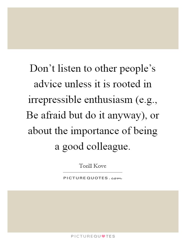 Don't listen to other people's advice unless it is rooted in irrepressible enthusiasm (e.g., Be afraid but do it anyway), or about the importance of being a good colleague. Picture Quote #1