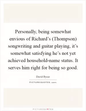 Personally, being somewhat envious of Richard’s (Thompson) songwriting and guitar playing, it’s somewhat satisfying he’s not yet achieved household-name status. It serves him right for being so good Picture Quote #1