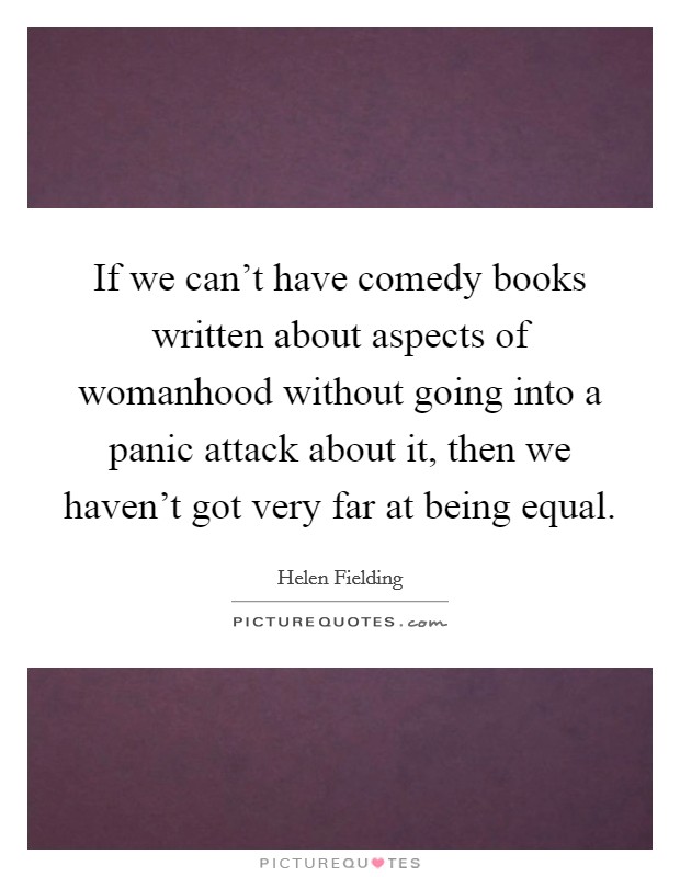 If we can't have comedy books written about aspects of womanhood without going into a panic attack about it, then we haven't got very far at being equal. Picture Quote #1