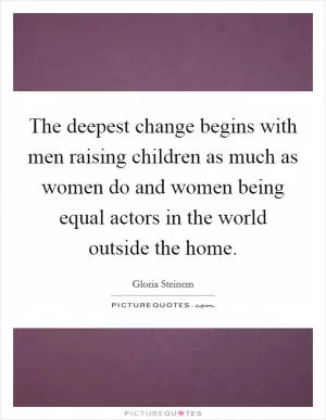 The deepest change begins with men raising children as much as women do and women being equal actors in the world outside the home Picture Quote #1