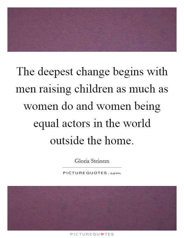 The deepest change begins with men raising children as much as women do and women being equal actors in the world outside the home. Picture Quote #1