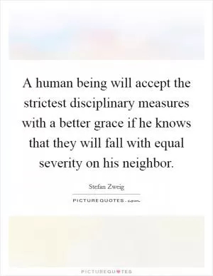 A human being will accept the strictest disciplinary measures with a better grace if he knows that they will fall with equal severity on his neighbor Picture Quote #1