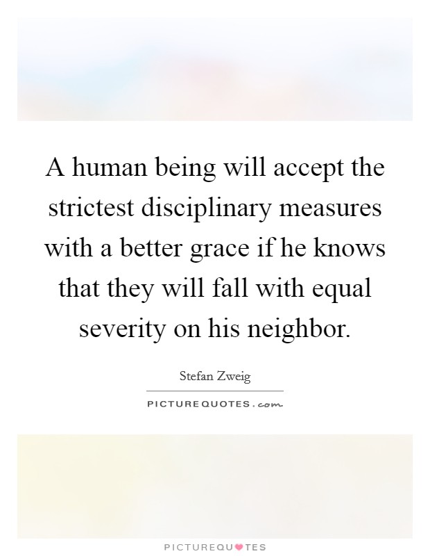 A human being will accept the strictest disciplinary measures with a better grace if he knows that they will fall with equal severity on his neighbor. Picture Quote #1