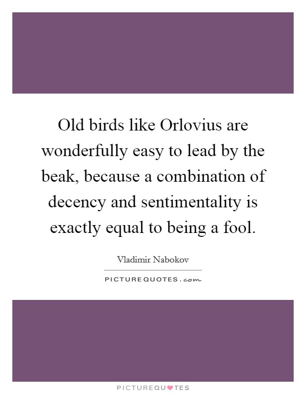 Old birds like Orlovius are wonderfully easy to lead by the beak, because a combination of decency and sentimentality is exactly equal to being a fool. Picture Quote #1