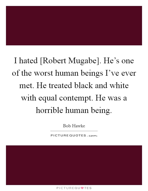 I hated [Robert Mugabe]. He's one of the worst human beings I've ever met. He treated black and white with equal contempt. He was a horrible human being. Picture Quote #1