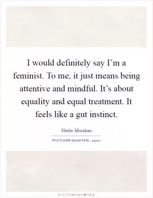 I would definitely say I’m a feminist. To me, it just means being attentive and mindful. It’s about equality and equal treatment. It feels like a gut instinct Picture Quote #1