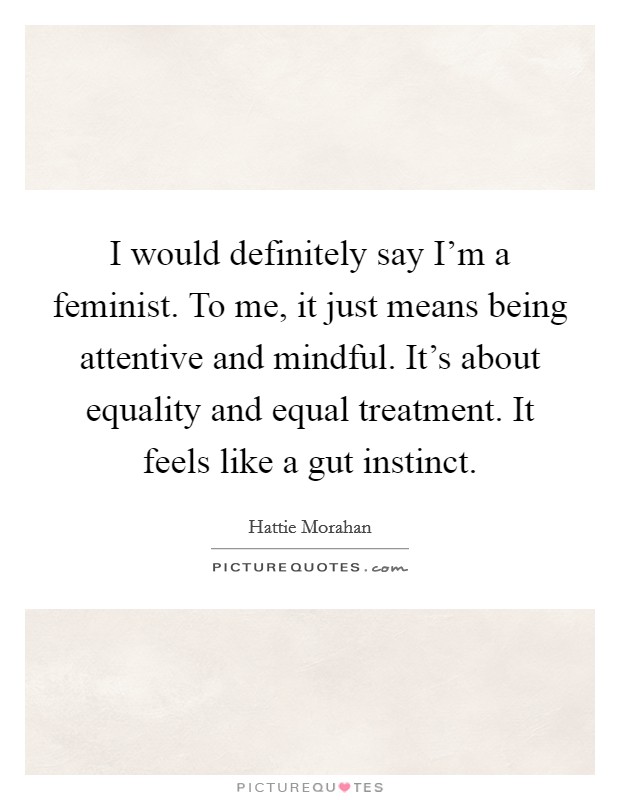 I would definitely say I'm a feminist. To me, it just means being attentive and mindful. It's about equality and equal treatment. It feels like a gut instinct. Picture Quote #1