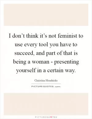 I don’t think it’s not feminist to use every tool you have to succeed, and part of that is being a woman - presenting yourself in a certain way Picture Quote #1