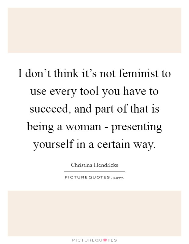 I don't think it's not feminist to use every tool you have to succeed, and part of that is being a woman - presenting yourself in a certain way. Picture Quote #1