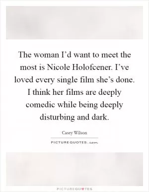 The woman I’d want to meet the most is Nicole Holofcener. I’ve loved every single film she’s done. I think her films are deeply comedic while being deeply disturbing and dark Picture Quote #1
