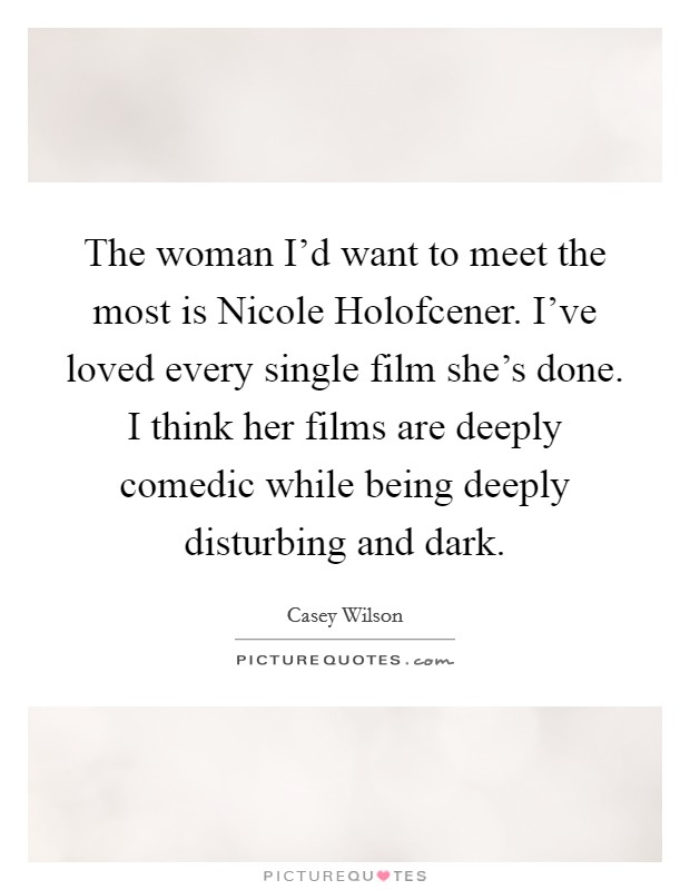 The woman I'd want to meet the most is Nicole Holofcener. I've loved every single film she's done. I think her films are deeply comedic while being deeply disturbing and dark. Picture Quote #1
