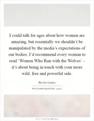 I could talk for ages about how women are amazing, but essentially we shouldn’t be manipulated by the media’s expectations of our bodies. I’d recommend every woman to read ‘Women Who Run with the Wolves’ - it’s about being in touch with your more wild, free and powerful side Picture Quote #1