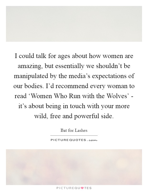 I could talk for ages about how women are amazing, but essentially we shouldn't be manipulated by the media's expectations of our bodies. I'd recommend every woman to read ‘Women Who Run with the Wolves' - it's about being in touch with your more wild, free and powerful side. Picture Quote #1