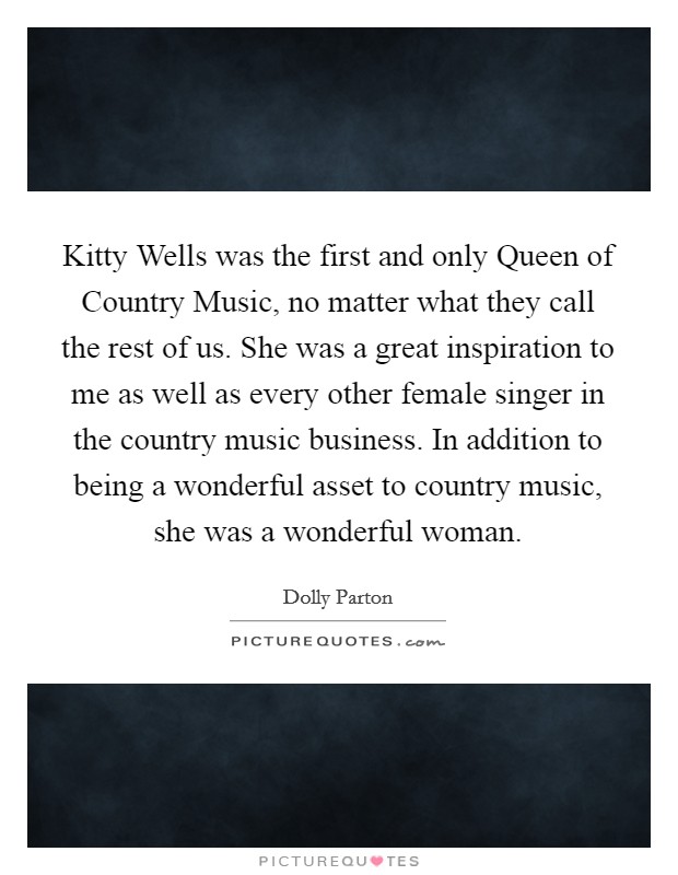 Kitty Wells was the first and only Queen of Country Music, no matter what they call the rest of us. She was a great inspiration to me as well as every other female singer in the country music business. In addition to being a wonderful asset to country music, she was a wonderful woman. Picture Quote #1