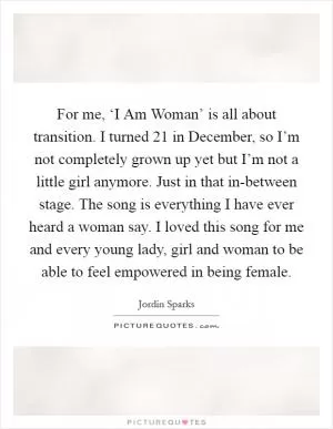 For me, ‘I Am Woman’ is all about transition. I turned 21 in December, so I’m not completely grown up yet but I’m not a little girl anymore. Just in that in-between stage. The song is everything I have ever heard a woman say. I loved this song for me and every young lady, girl and woman to be able to feel empowered in being female Picture Quote #1