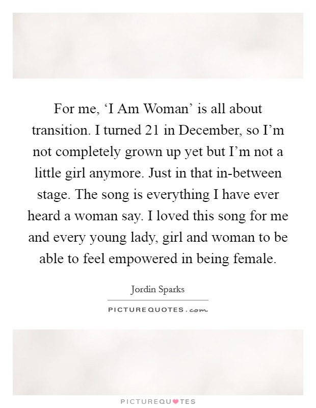For me, ‘I Am Woman' is all about transition. I turned 21 in December, so I'm not completely grown up yet but I'm not a little girl anymore. Just in that in-between stage. The song is everything I have ever heard a woman say. I loved this song for me and every young lady, girl and woman to be able to feel empowered in being female. Picture Quote #1