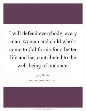 I will defend everybody, every man, woman and child who’s come to California for a better life and has contributed to the well-being of our state Picture Quote #1