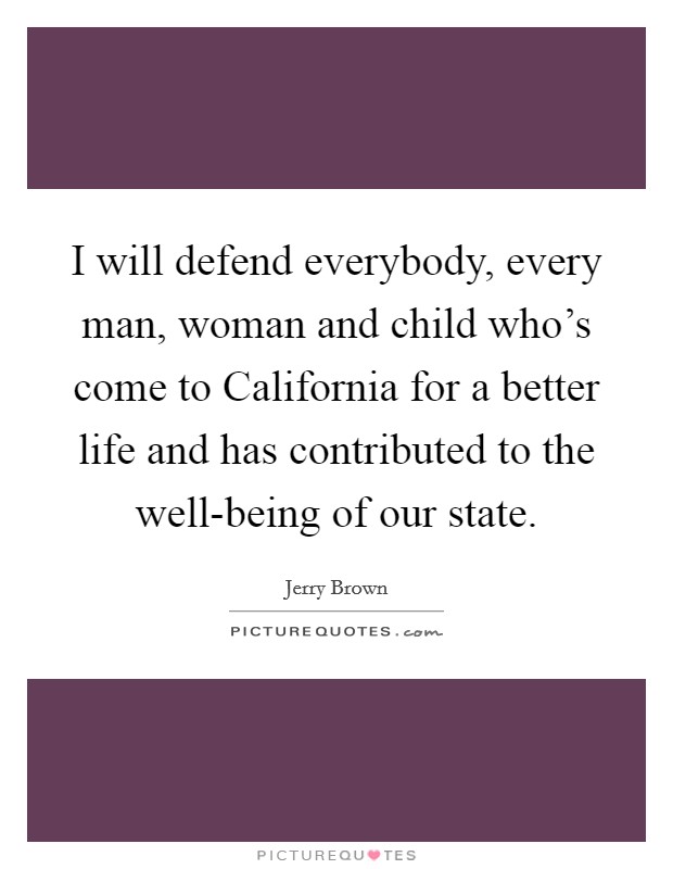 I will defend everybody, every man, woman and child who's come to California for a better life and has contributed to the well-being of our state. Picture Quote #1