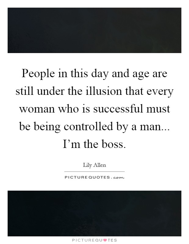 People in this day and age are still under the illusion that every woman who is successful must be being controlled by a man... I'm the boss. Picture Quote #1