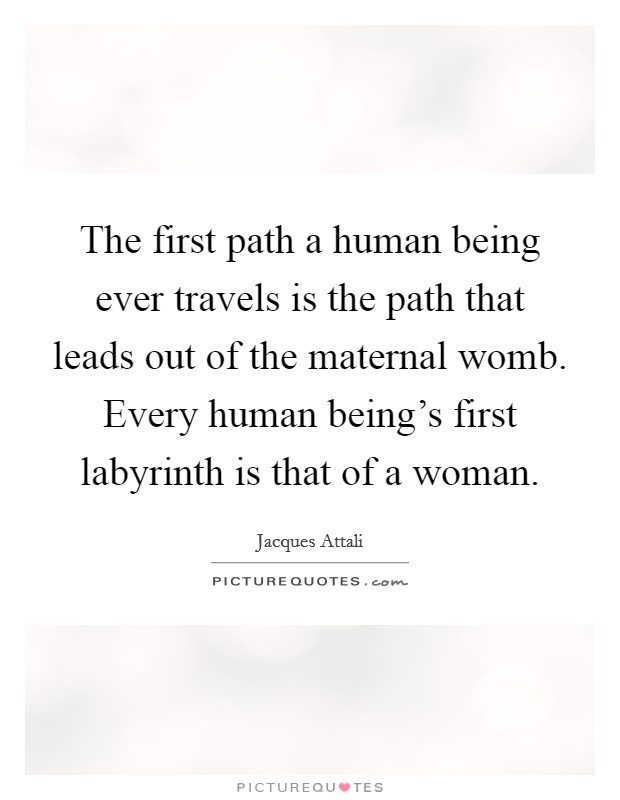 The first path a human being ever travels is the path that leads out of the maternal womb. Every human being's first labyrinth is that of a woman. Picture Quote #1
