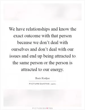 We have relationships and know the exact outcome with that person because we don’t deal with ourselves and don’t deal with our issues and end up being attracted to the same person or the person is attracted to our energy Picture Quote #1