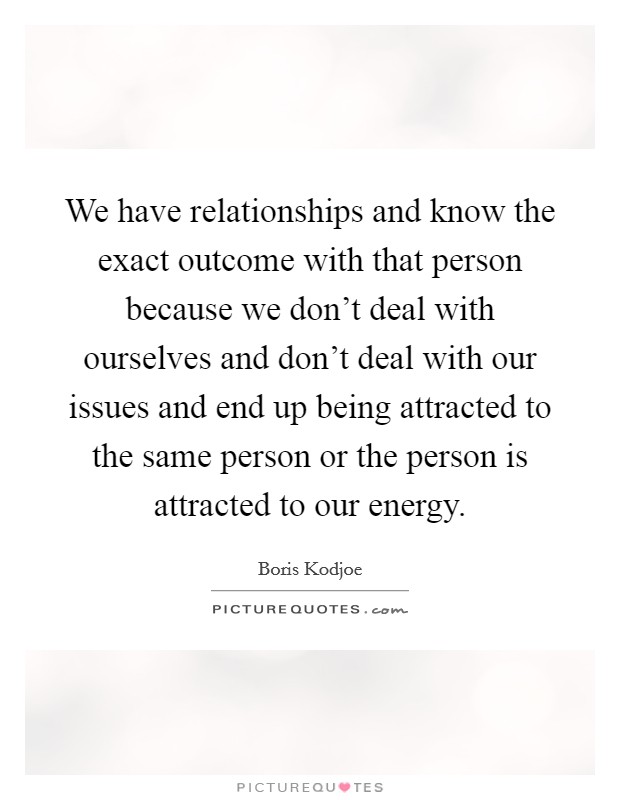 We have relationships and know the exact outcome with that person because we don't deal with ourselves and don't deal with our issues and end up being attracted to the same person or the person is attracted to our energy. Picture Quote #1