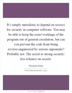It’s simply unrealistic to depend on secrecy for security in computer software. You may be able to keep the exact workings of the program out of general circulation, but can you prevent the code from being reverse-engineered by serious opponents? Probably not. The secret to strong security: less reliance on secrets Picture Quote #1