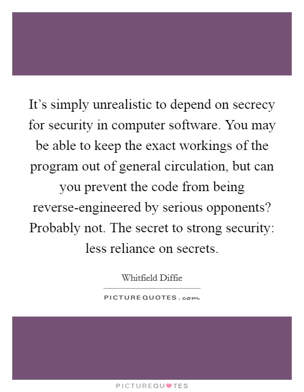 It's simply unrealistic to depend on secrecy for security in computer software. You may be able to keep the exact workings of the program out of general circulation, but can you prevent the code from being reverse-engineered by serious opponents? Probably not. The secret to strong security: less reliance on secrets. Picture Quote #1