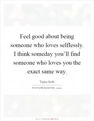 Feel good about being someone who loves selflessly. I think someday you’ll find someone who loves you the exact same way Picture Quote #1