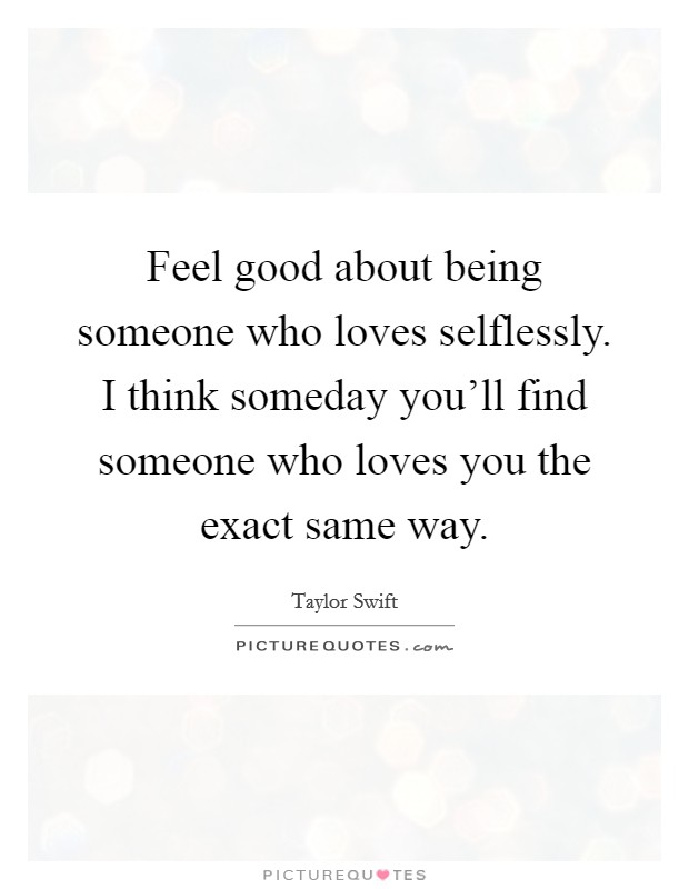 Feel good about being someone who loves selflessly. I think someday you'll find someone who loves you the exact same way. Picture Quote #1