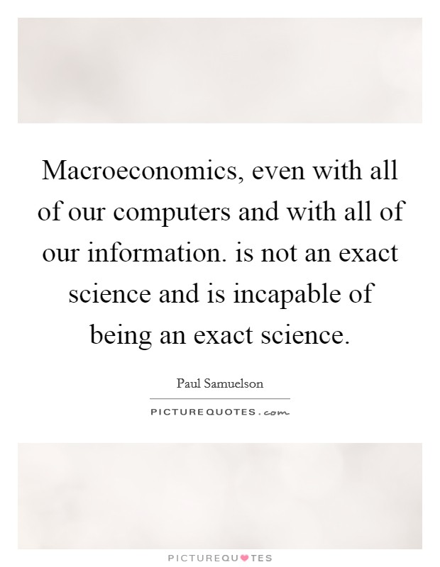 Macroeconomics, even with all of our computers and with all of our information. is not an exact science and is incapable of being an exact science. Picture Quote #1