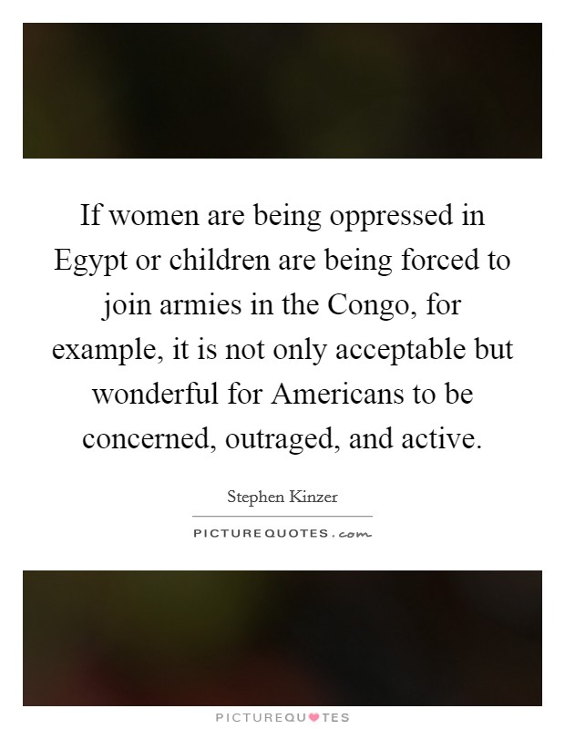 If women are being oppressed in Egypt or children are being forced to join armies in the Congo, for example, it is not only acceptable but wonderful for Americans to be concerned, outraged, and active. Picture Quote #1