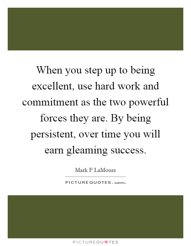 When you step up to being excellent, use hard work and commitment as the two powerful forces they are. By being persistent, over time you will earn gleaming success. Picture Quote #1