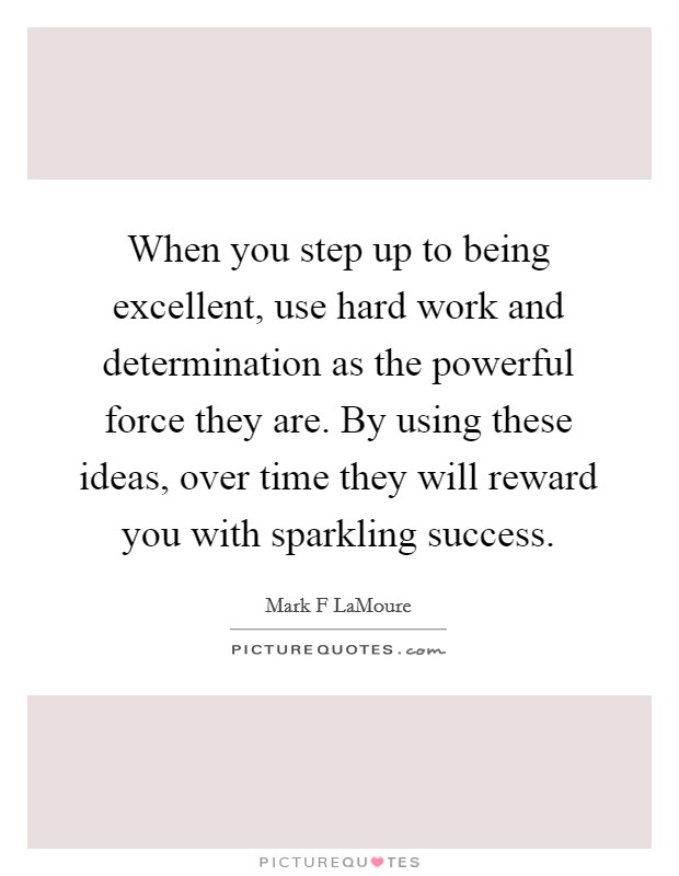 When you step up to being excellent, use hard work and determination as the powerful force they are. By using these ideas, over time they will reward you with sparkling success. Picture Quote #1