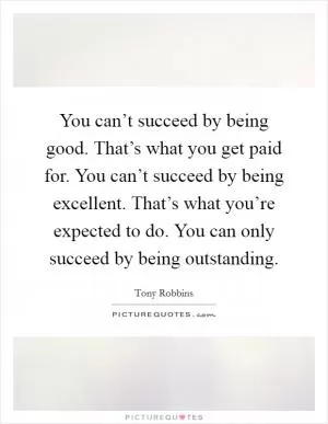 You can’t succeed by being good. That’s what you get paid for. You can’t succeed by being excellent. That’s what you’re expected to do. You can only succeed by being outstanding Picture Quote #1