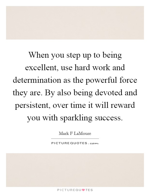 When you step up to being excellent, use hard work and determination as the powerful force they are. By also being devoted and persistent, over time it will reward you with sparkling success. Picture Quote #1