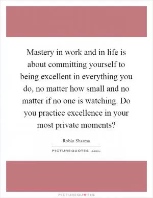 Mastery in work and in life is about committing yourself to being excellent in everything you do, no matter how small and no matter if no one is watching. Do you practice excellence in your most private moments? Picture Quote #1