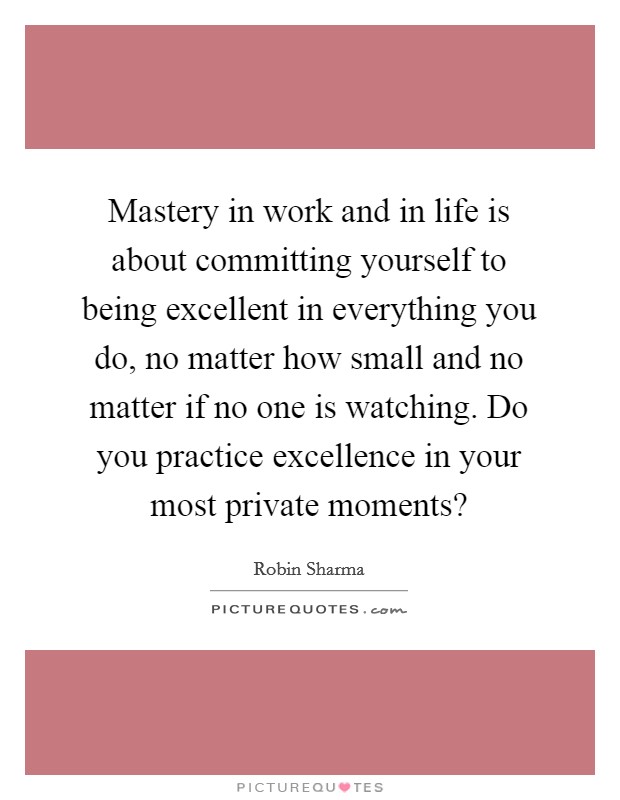 Mastery in work and in life is about committing yourself to being excellent in everything you do, no matter how small and no matter if no one is watching. Do you practice excellence in your most private moments? Picture Quote #1